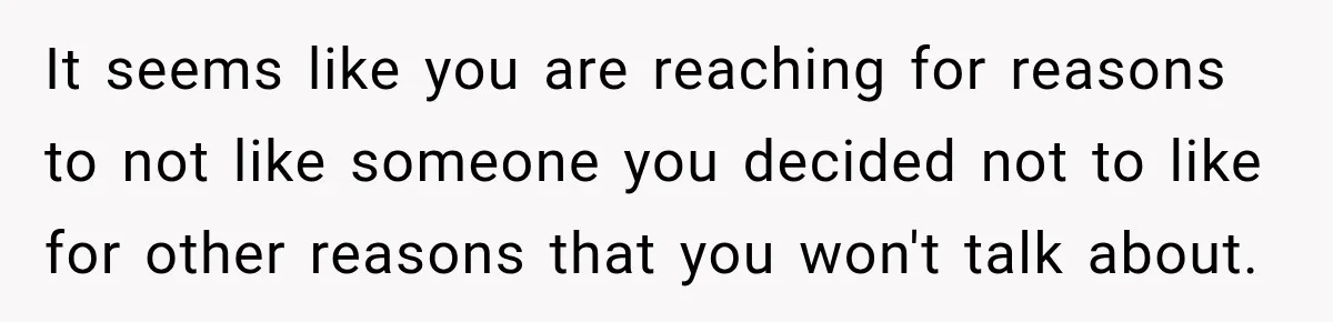 It seems like you are reaching for reasons to not like someone you decided not to like for other reasons that you won't talk about.