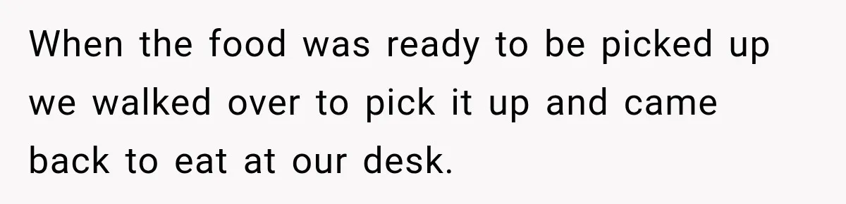When the food was ready to be picked up we walked over to pick it up and came back to eat at our desk.