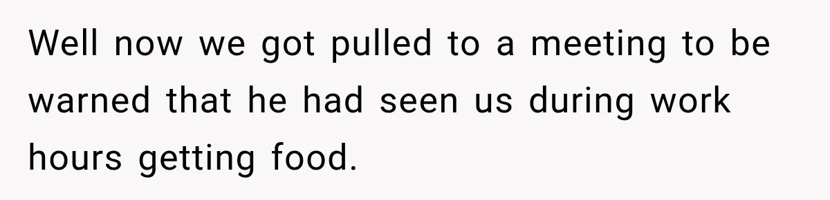 Well now we got pulled to a meeting to be warned that he had seen us during work hours getting food.
