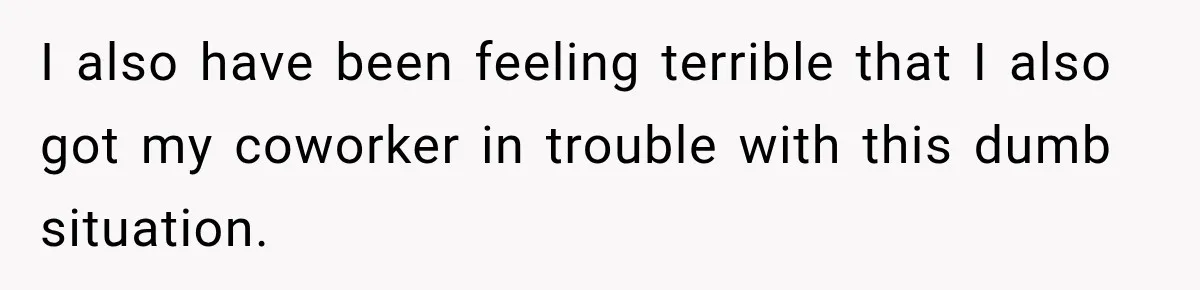 I also have been feeling terrible that I also got my coworker in trouble with this dumb situation.