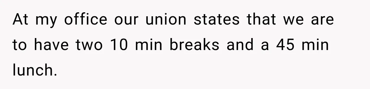 At my office our union states that we are to have two 10 min breaks and a 45 min lunch.