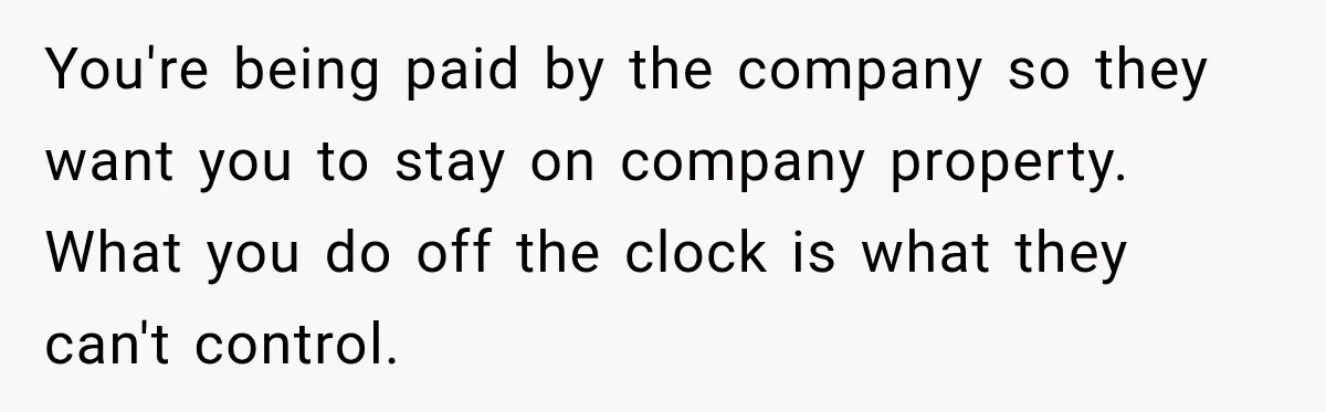 You're being paid by the company so they want you to stay on company property. What you do off the clock is what they can't control.