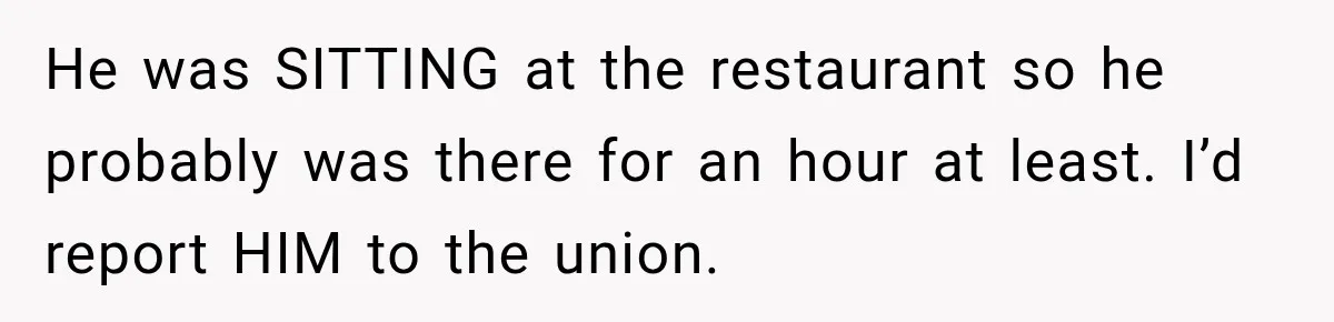 He was SITTING at the restaurant so he probably was there for an hour at least. I’d report HIM to the union.