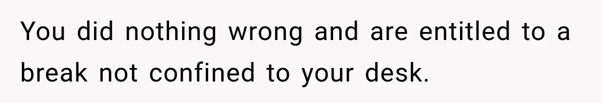 You did nothing wrong and are entitled to a break not confined to your desk.