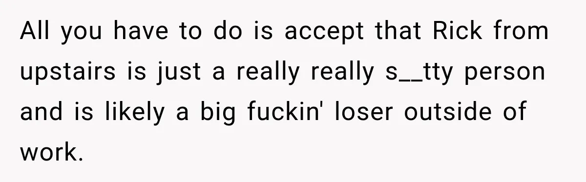 All you have to do is accept that Rick from upstairs is just a really really s__tty person and is likely a big fuckin' loser outside of work.