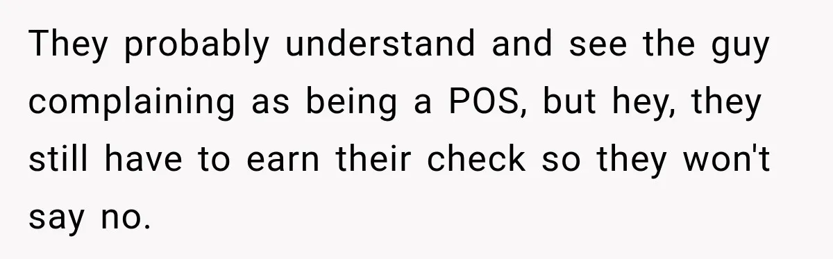They probably understand and see the guy complaining as being a POS, but hey, they still have to earn their check so they won't say no.