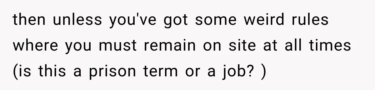 then unless you've got some weird rules where you must remain on site at all times (is this a prison term or a job? )