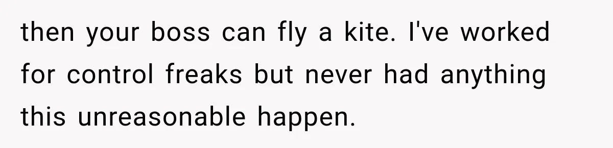 then your boss can fly a kite. I've worked for control freaks but never had anything this unreasonable happen.