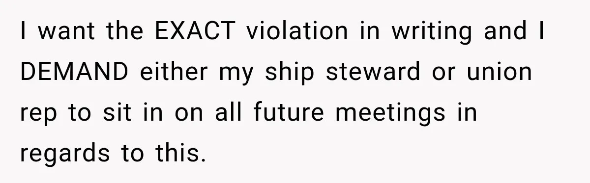 I want the EXACT violation in writing and I DEMAND either my ship steward or union rep to sit in on all future meetings in regards to this.