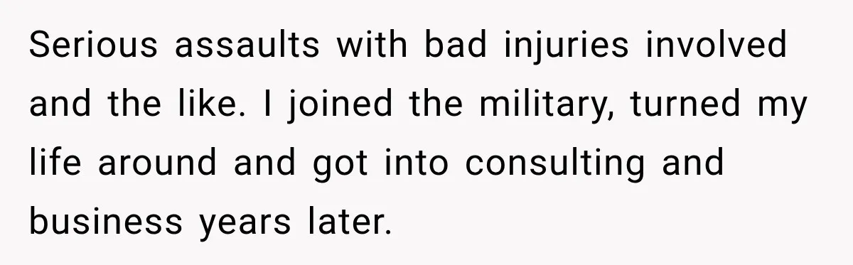 Serious assaults with bad injuries involved and the like. I joined the military, turned my life around and got into consulting and business years later.