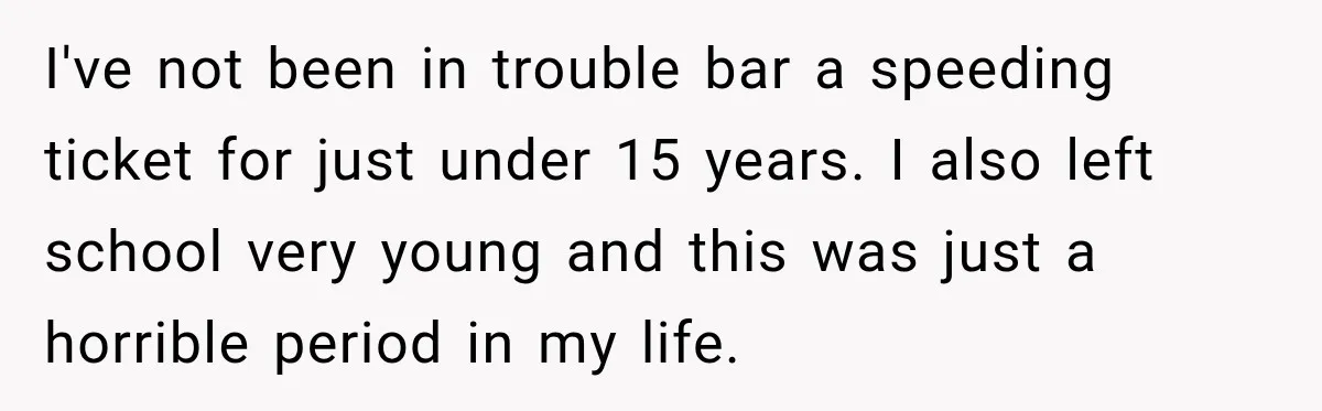 I've not been in trouble bar a speeding ticket for just under 15 years. I also left school very young and this was just a horrible period in my life.