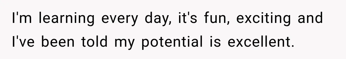 I'm learning every day, it's fun, exciting and I've been told my potential is excellent.