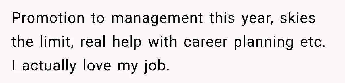 Promotion to management this year, skies the limit, real help with career planning etc. I actually love my job.