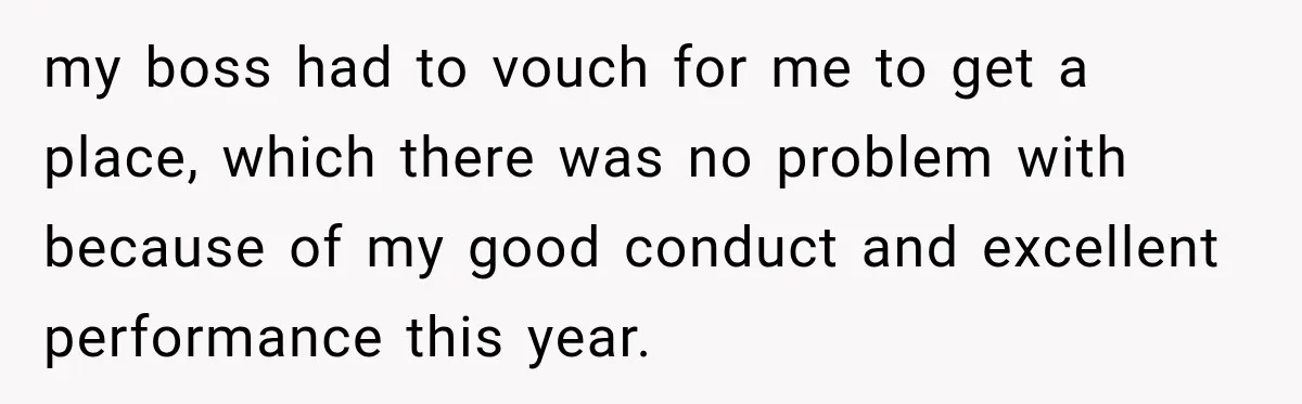 my boss had to vouch for me to get a place, which there was no problem with because of my good conduct and excellent performance this year.