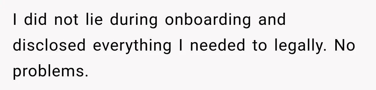 I did not lie during onboarding and disclosed everything I needed to legally. No problems.