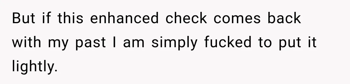 But if this enhanced check comes back with my past I am simply fucked to put it lightly.