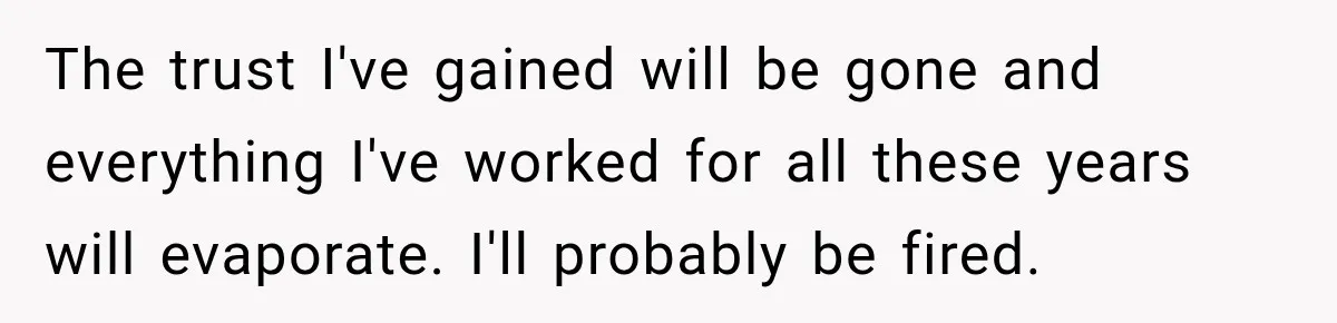 The trust I've gained will be gone and everything I've worked for all these years will evaporate. I'll probably be fired.