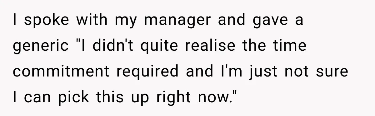 I spoke with my manager and gave a generic "I didn't quite realise the time commitment required and I'm just not sure I can pick this up right now."