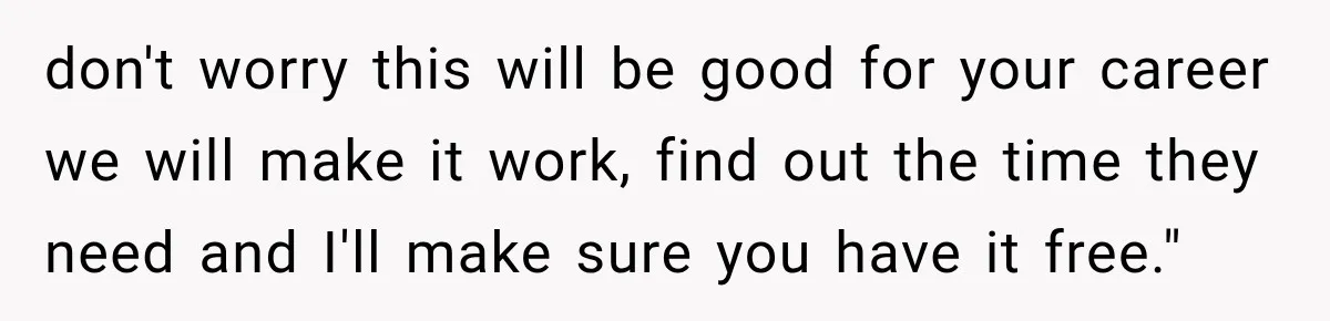 don't worry this will be good for your career we will make it work, find out the time they need and I'll make sure you have it free."