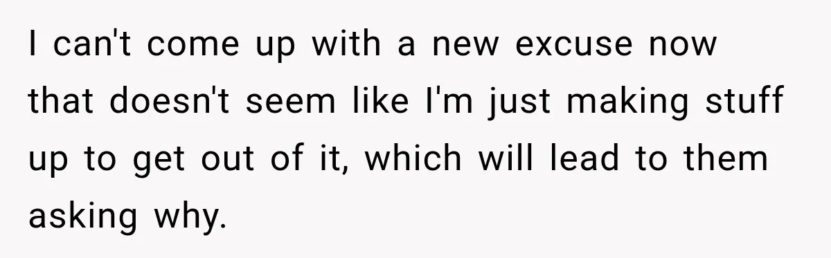 I can't come up with a new excuse now that doesn't seem like I'm just making stuff up to get out of it, which will lead to them asking why.