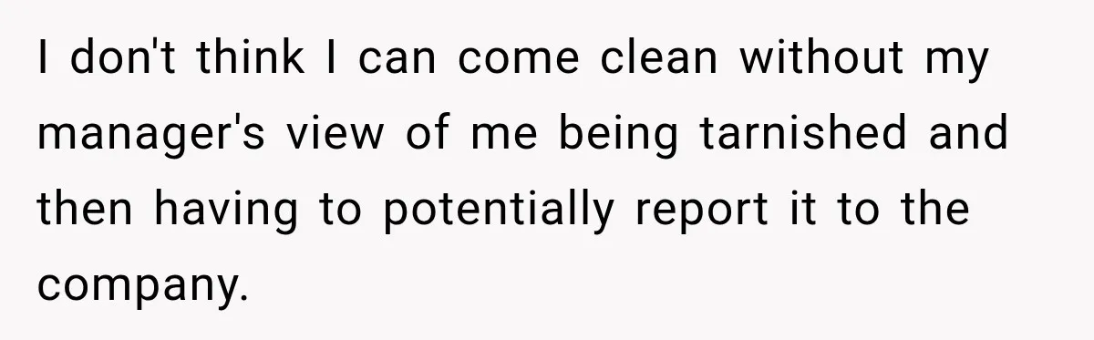 I don't think I can come clean without my manager's view of me being tarnished and then having to potentially report it to the company.