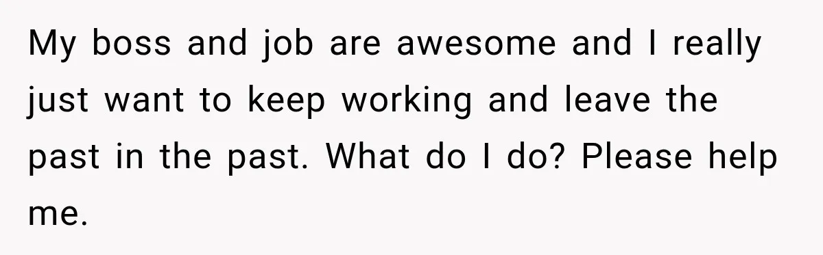 My boss and job are awesome and I really just want to keep working and leave the past in the past. What do I do? Please help me.