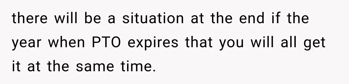 New Boss “Changes the Rules” and Denies Every PTO Request, Then Lets the Entire Team’s Vacation Days Expire there will be a situation at the end if the year when PTO expires that you will all get it at the same time.