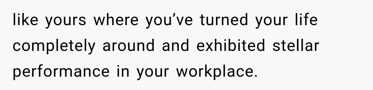 like yours where you’ve turned your life completely around and exhibited stellar performance in your workplace.