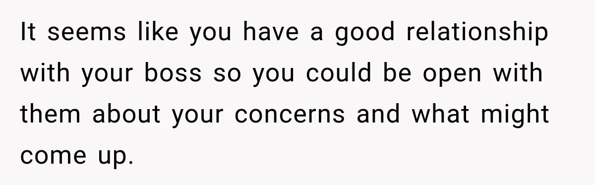 It seems like you have a good relationship with your boss so you could be open with them about your concerns and what might come up.