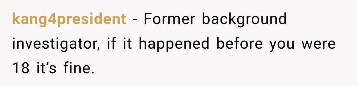 kang4president − Former background investigator, if it happened before you were 18 it’s fine.