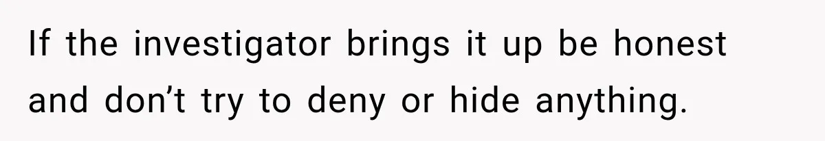 If the investigator brings it up be honest and don’t try to deny or hide anything.