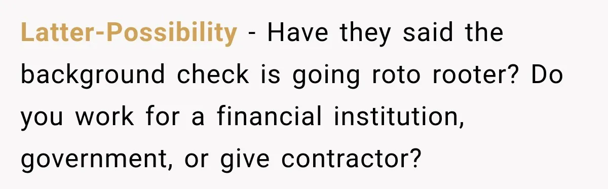 Latter-Possibility − Have they said the background check is going roto rooter? Do you work for a financial institution, government, or give contractor?