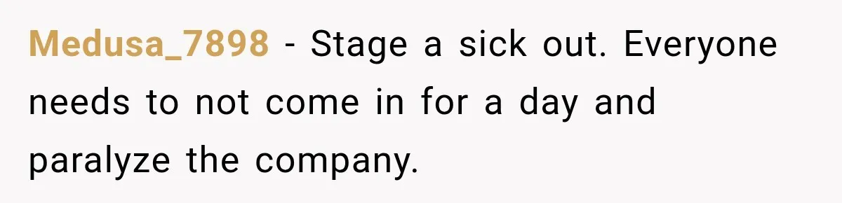 New Boss “Changes the Rules” and Denies Every PTO Request, Then Lets the Entire Team’s Vacation Days Expire Medusa_7898 − Stage a sick out. Everyone needs to not come in for a day and paralyze the company.