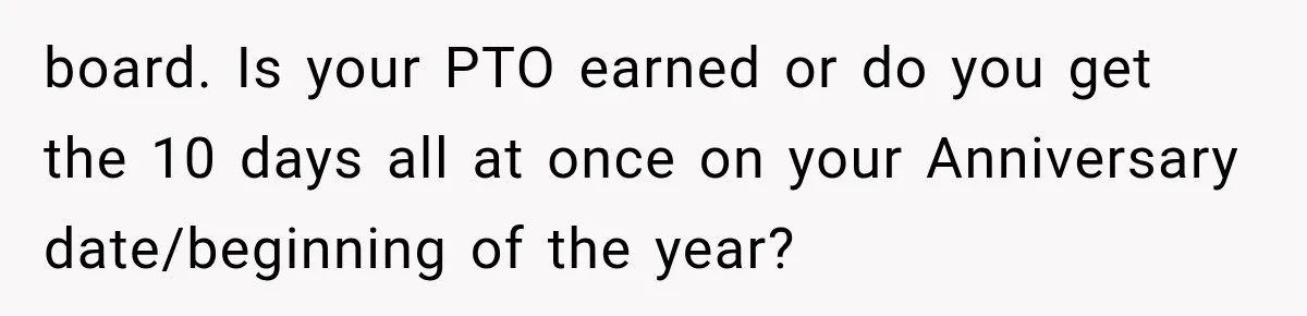 New Boss “Changes the Rules” and Denies Every PTO Request, Then Lets the Entire Team’s Vacation Days Expire board. Is your PTO earned or do you get the 10 days all at once on your Anniversary date/beginning of the year?
