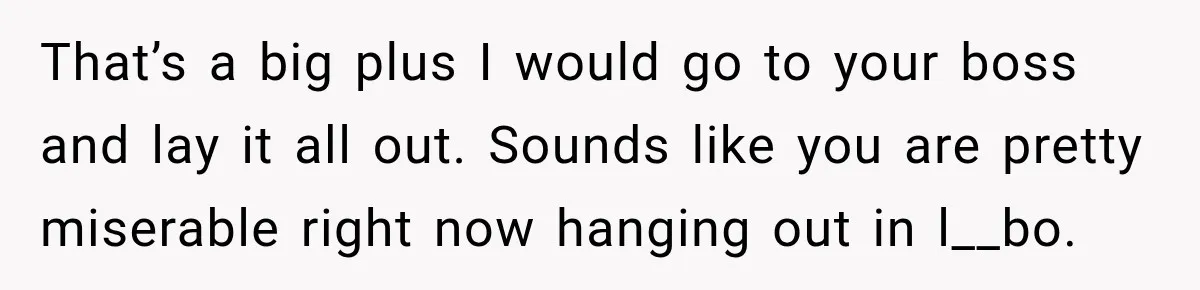 That’s a big plus I would go to your boss and lay it all out. Sounds like you are pretty miserable right now hanging out in l__bo.