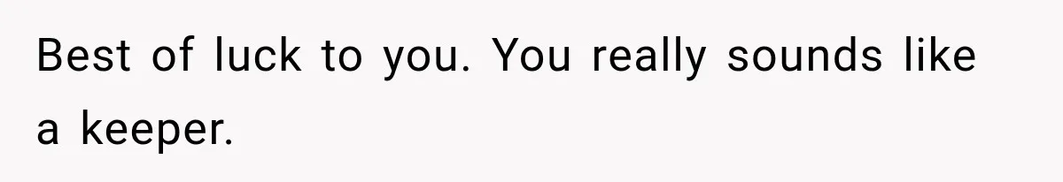 Best of luck to you. You really sounds like a keeper.