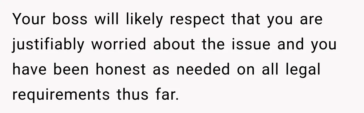 Your boss will likely respect that you are justifiably worried about the issue and you have been honest as needed on all legal requirements thus far.