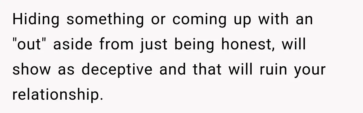 Hiding something or coming up with an "out" aside from just being honest, will show as deceptive and that will ruin your relationship.
