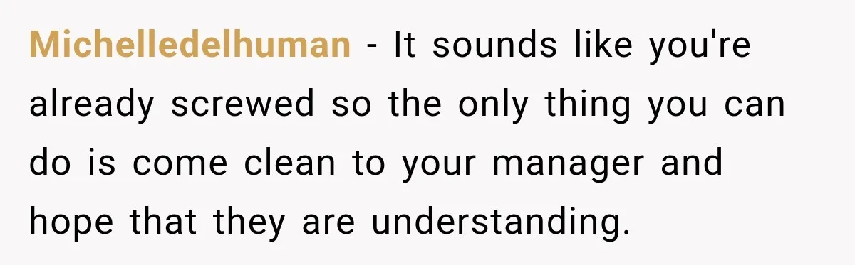 Michelledelhuman − It sounds like you're already screwed so the only thing you can do is come clean to your manager and hope that they are understanding.