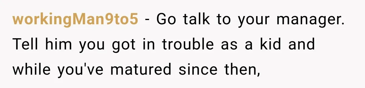 workingMan9to5 − Go talk to your manager. Tell him you got in trouble as a kid and while you've matured since then,