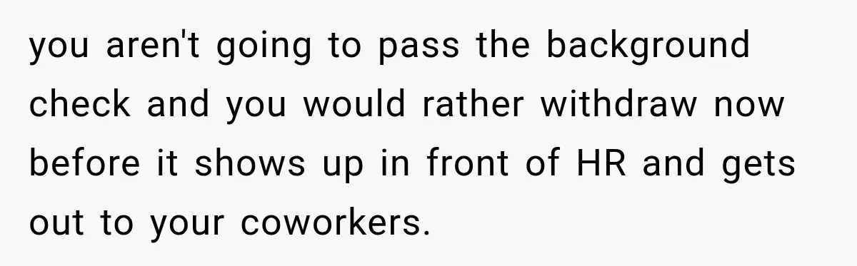 you aren't going to pass the background check and you would rather withdraw now before it shows up in front of HR and gets out to your coworkers.
