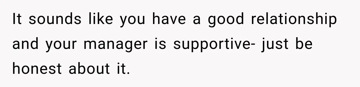 It sounds like you have a good relationship and your manager is supportive- just be honest about it.