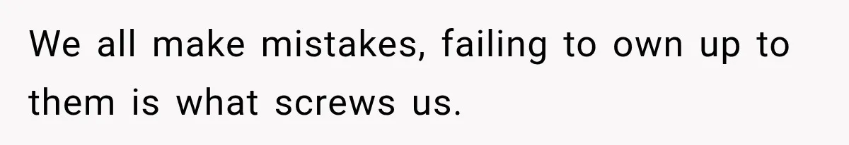 We all make mistakes, failing to own up to them is what screws us.