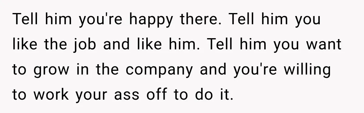 Tell him you're happy there. Tell him you like the job and like him. Tell him you want to grow in the company and you're willing to work your ass...