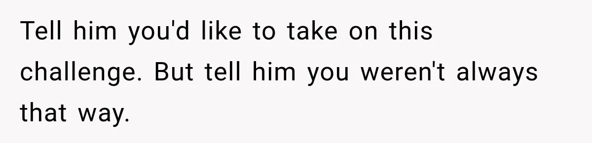 Tell him you'd like to take on this challenge. But tell him you weren't always that way.