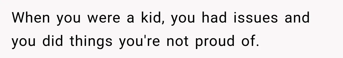 When you were a kid, you had issues and you did things you're not proud of.