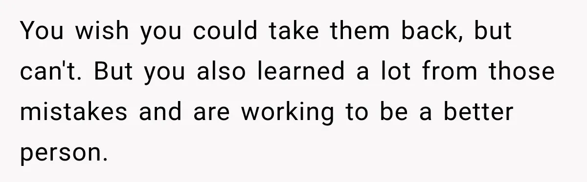 You wish you could take them back, but can't. But you also learned a lot from those mistakes and are working to be a better person.