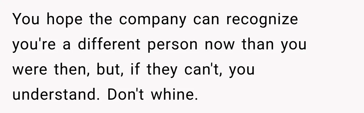 You hope the company can recognize you're a different person now than you were then, but, if they can't, you understand. Don't whine.