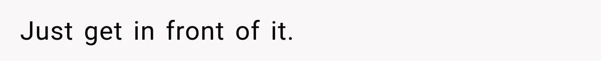Just get in front of it.