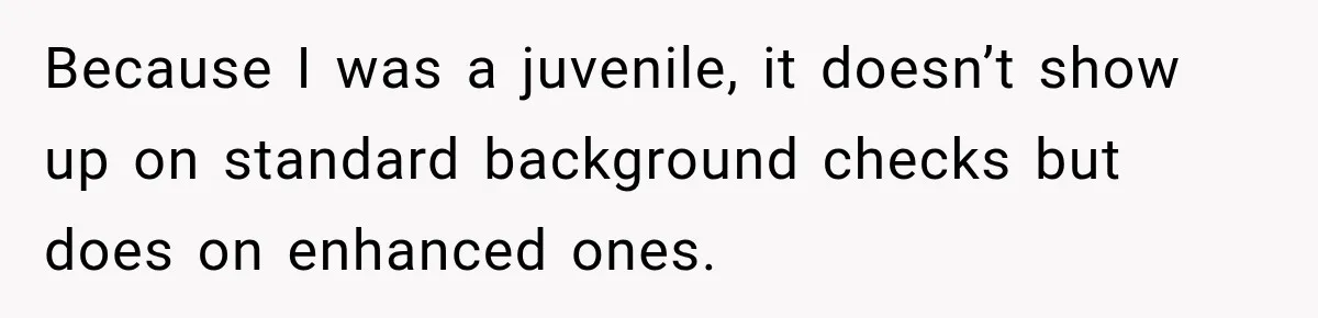 Because I was a juvenile, it doesn’t show up on standard background checks but does on enhanced ones.